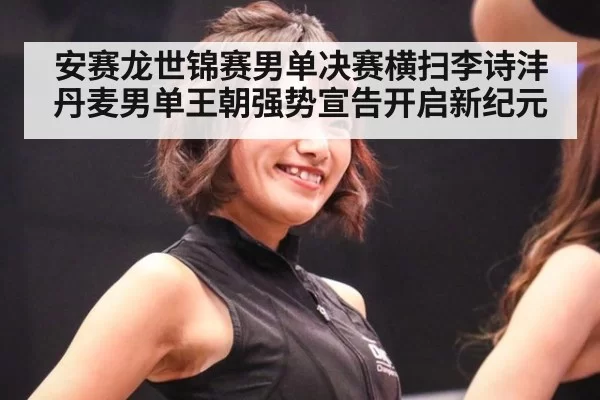 安赛龙世锦赛男单决赛横扫李诗沣丹麦男单王朝强势宣告开启新纪元