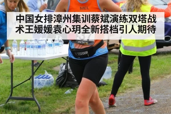 中国女排漳州集训蔡斌演练双塔战术王媛媛袁心玥全新搭档引人期待