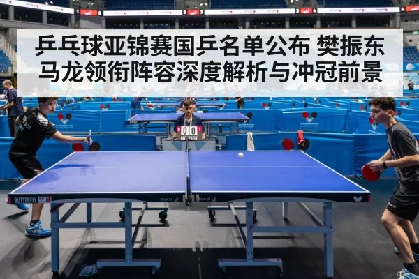 乒乓球亚锦赛国乒名单公布 樊振东马龙领衔阵容深度解析与冲冠前景